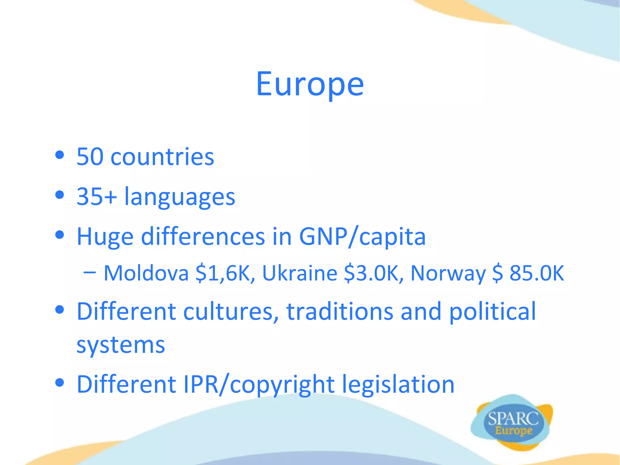 Europe
• 50 countries
• 35+ languages
• Huge differences in GNP/capita
– Moldova $1,6K, Ukraine $3.0K, Norway $ 85.0K
• Different cultures, traditions and political
systems
• Different IPR/copyright legislation
 