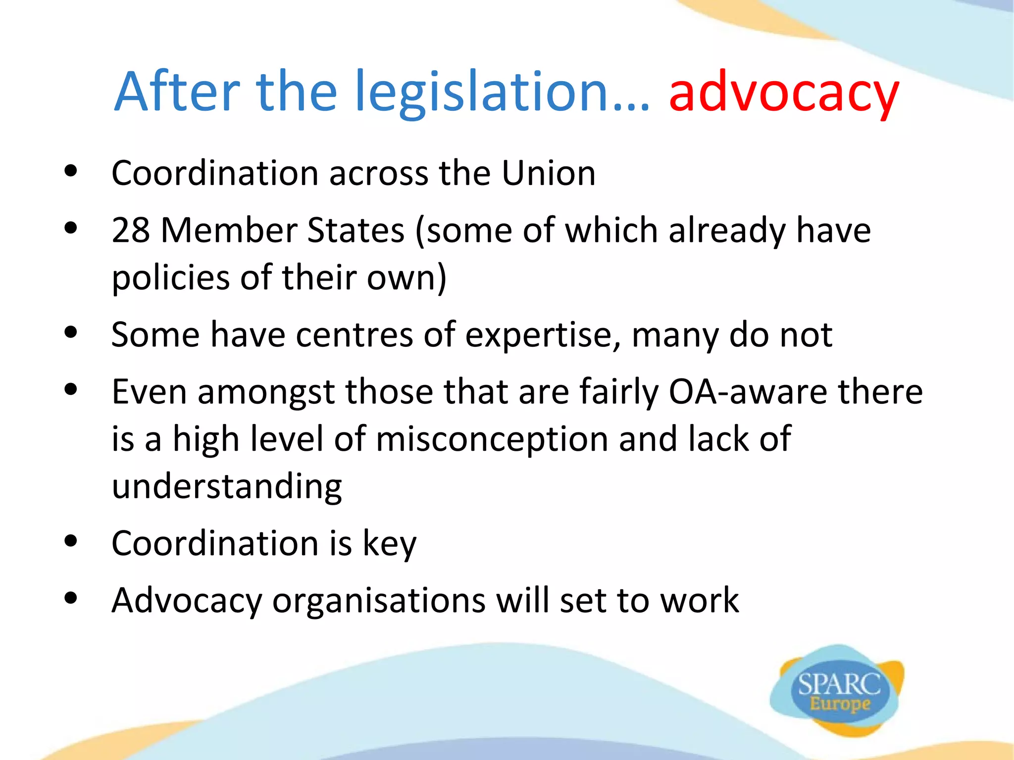 After the legislation… advocacy
• Coordination across the Union
• 28 Member States (some of which already have
policies of their own)
• Some have centres of expertise, many do not
• Even amongst those that are fairly OA-aware there
is a high level of misconception and lack of
understanding
• Coordination is key
• Advocacy organisations will set to work
 