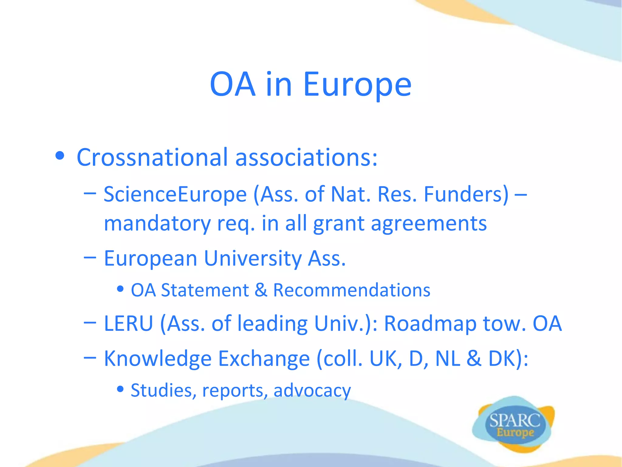 OA in Europe
• Crossnational associations:
– ScienceEurope (Ass. of Nat. Res. Funders) –
mandatory req. in all grant agreements
– European University Ass.
• OA Statement & Recommendations
– LERU (Ass. of leading Univ.): Roadmap tow. OA
– Knowledge Exchange (coll. UK, D, NL & DK):
• Studies, reports, advocacy
 