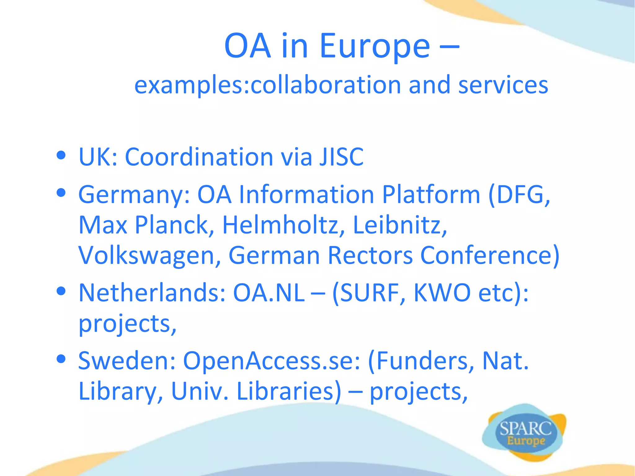 OA in Europe –
examples:collaboration and services
• UK: Coordination via JISC
• Germany: OA Information Platform (DFG,
Max Planck, Helmholtz, Leibnitz,
Volkswagen, German Rectors Conference)
• Netherlands: OA.NL – (SURF, KWO etc):
projects,
• Sweden: OpenAccess.se: (Funders, Nat.
Library, Univ. Libraries) – projects,
 