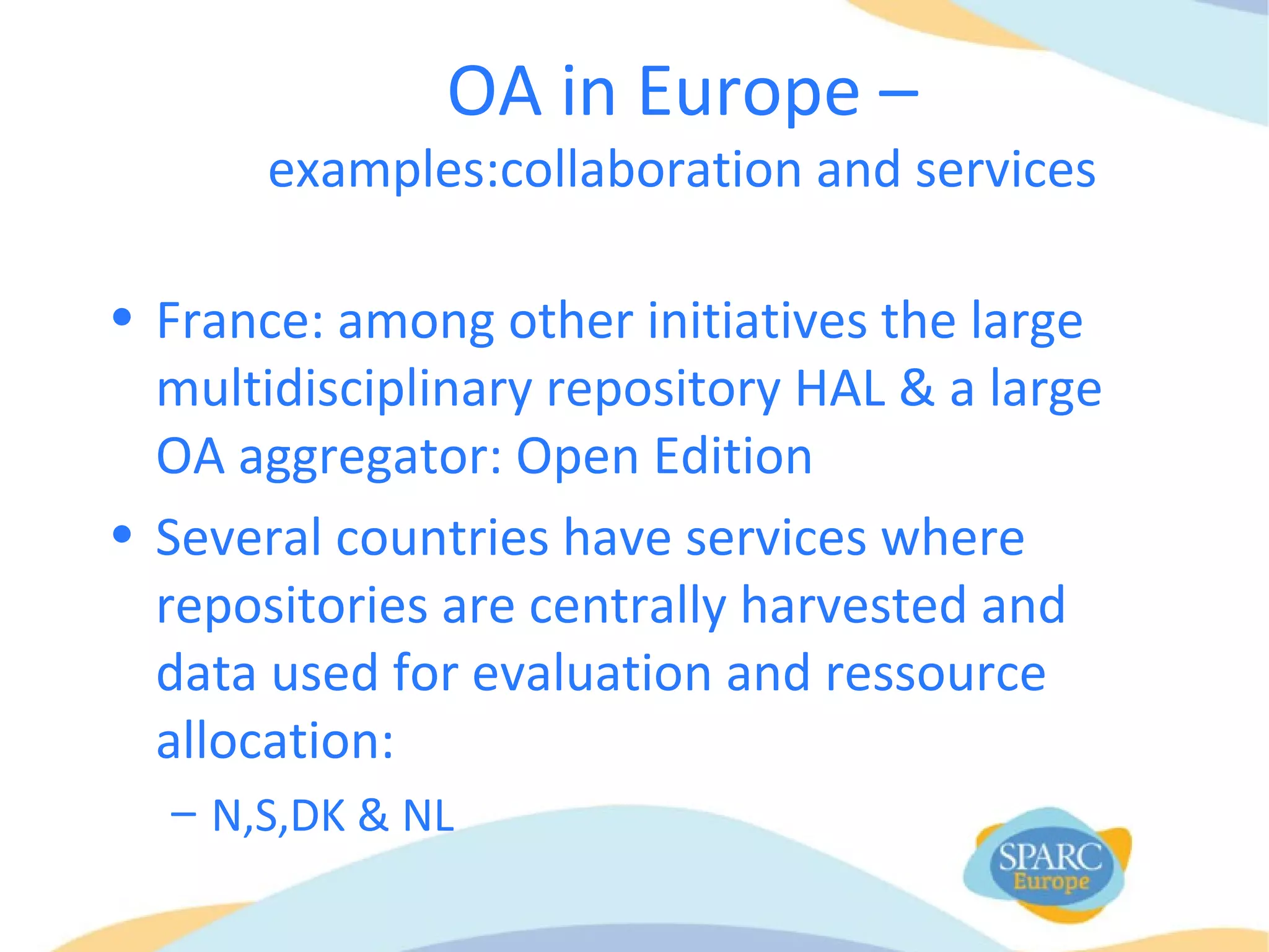OA in Europe –
examples:collaboration and services
• France: among other initiatives the large
multidisciplinary repository HAL & a large
OA aggregator: Open Edition
• Several countries have services where
repositories are centrally harvested and
data used for evaluation and ressource
allocation:
– N,S,DK & NL
 