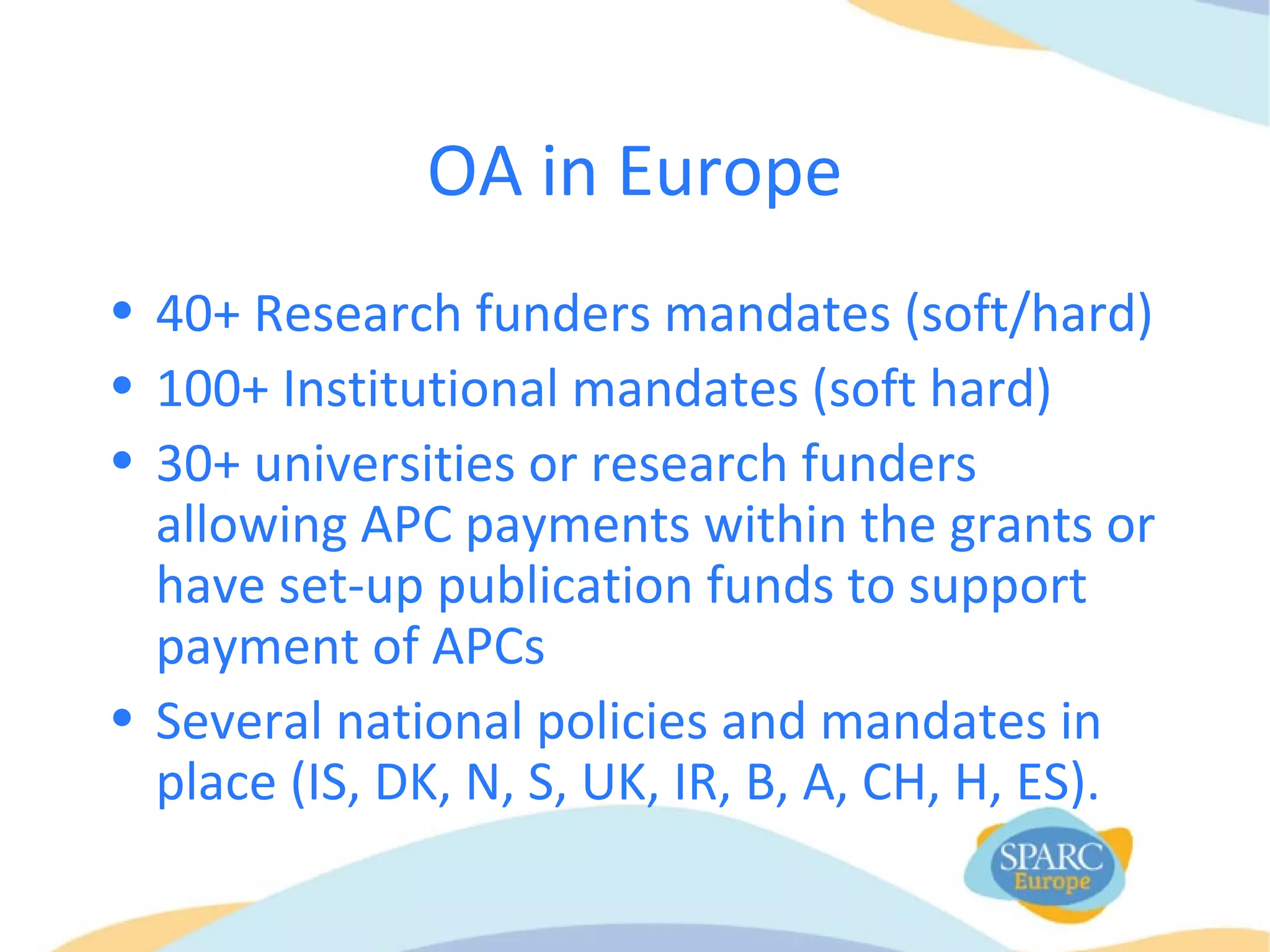 OA in Europe
• 40+ Research funders mandates (soft/hard)
• 100+ Institutional mandates (soft hard)
• 30+ universities or research funders
allowing APC payments within the grants or
have set-up publication funds to support
payment of APCs
• Several national policies and mandates in
place (IS, DK, N, S, UK, IR, B, A, CH, H, ES).
 