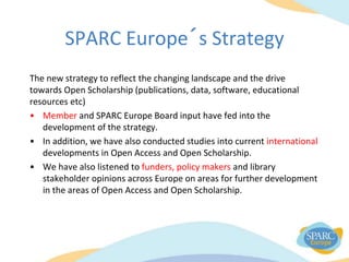 SPARC Europe´s Strategy
The new strategy to reflect the changing landscape and the drive
towards Open Scholarship (publications, data, software, educational
resources etc)
• Member and SPARC Europe Board input have fed into the
development of the strategy.
• In addition, we have also conducted studies into current international
developments in Open Access and Open Scholarship.
• We have also listened to funders, policy makers and library
stakeholder opinions across Europe on areas for further development
in the areas of Open Access and Open Scholarship.
 