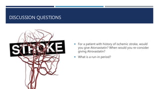 DISCUSSION QUESTIONS
 For a patient with history of ischemic stroke, would
you give Atorvastatin? When would you re-consider
giving Atrovastatin?
 What is a run-in period?
 