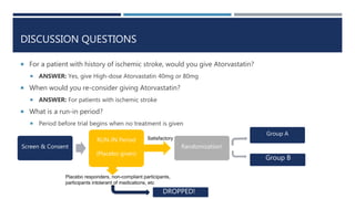 DISCUSSION QUESTIONS
 For a patient with history of ischemic stroke, would you give Atorvastatin?
 ANSWER: Yes, give High-dose Atorvastatin 40mg or 80mg
 When would you re-consider giving Atorvastatin?
 ANSWER: For patients with ischemic stroke
 What is a run-in period?
 Period before trial begins when no treatment is given
Screen & Consent
RUN-IN Period
(Placebo given)
Randomization!
Group A
Group B
Placebo responders, non-compliant participants,
participants intolerant of medications, etc
Satisfactory
DROPPED!
 