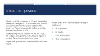 BOARD-LIKE QUESTION
29yo F, hx HTN, presented to ED with thunderlap
headache. Emergent CT scan showed thin, diffuse
sabarachnoid hemorrhage and a 11mm ACA
aneurysm. Patient underwent a coiling procedure
and was transferred to ICU.
The following day, PE showed HR 91, BP 138/62,
RR 14 bpm, sating 100% on RA. Nuchal rigidity is
present. Patient responds to loud voice.
Finger stick glucose over 24 hours shows 140-174
mg/dL.
Which is the most appropriate next step in
treatment?
A. IV dopamine
B. IV insulin
C. Oral Atorvastatin
D. Oral Nimodipine
 