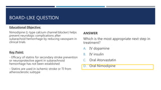 BOARD-LIKE QUESTION
Educational Objective:
Nimodipine (L-type calcium channel blocker) helps
prevent neurologic complications after
subarachoid hemorrhage by reducing vasospam in
clinical trials
Key Point:
- Efficacy of statins for secondary stroke prevention
or neuroprotective agent in subarachnoid
hemorrhage has not been established
- Statins are used in ischemic stroke or TI from
atherosclerotic subtype
ANSWER
Which is the most appropriate next step in
treatment?
A. IV dopamine
B. IV insulin
C. Oral Atorvastatin
D. Oral Nimodipine
 