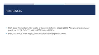 REFERENCES
 High-dose Atorvastatin after stroke or transient Ischemic attack (2006). New England Journal of
Medicine, 355(6), 549–559. doi:10.1056/nejmoa061894
 Brain, P. SPARCL. From https://www.wikijournalclub.org/wiki/SPARCL
 