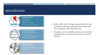 BACKGROUND
 CARE, LIPID, and 4S trials showed that the role
of statins in primary prevention of stroke and
TIA in patients with high risk CVA
 However, prior to SPARCL, there were not clear
guidelines for secondary prevention of stroke
and TIA
Primary Prevention
• Well population
• Address risk factors
• Education and prevention
• Eg: Immunizations, exercise programs
Secondary Prevention
• People at risk of health problem
• Screening at risk groups
• Intervention and medication to control risk
factors and early intervention
Tertiary Prevention
• People with a health problem
• Rehab, preventing complications and improving
quality of life
 