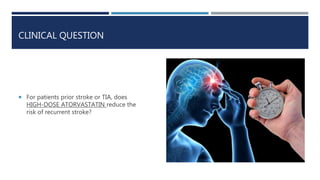 CLINICAL QUESTION
 For patients prior stroke or TIA, does
HIGH-DOSE ATORVASTATIN reduce the
risk of recurrent stroke?
 