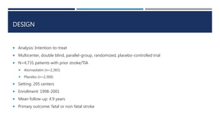 DESIGN
 Analysis: Intention-to-treat
 Multicenter, double blind, parallel-group, randomized, placebo-controlled trial
 N=4,731 patients with prior stroke/TIA
 Atorvastatin (n=2,365)
 Placebo (n=2,366)
 Setting: 205 centers
 Enrollment: 1998-2001
 Mean follow-up: 4.9 years
 Primary outcome: fatal or non-fatal stroke
 