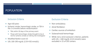 POPULATION
Inclusion Criteria
 Age ≥18 years
 Ischemic stroke, hemorrhagic stroke, or TIA in
the 1-6 months before randomization
 TIAs within 30 days of the primary event
 Those with hemorrhagic stroke thought to be at
risk for ischemic stroke or CAD by the investigator
 Modified Rankin score ≤3
 LDL 100-190 mg/dL (2.59-4.92 mmol/L)
Exclusion Criteria
 Non-ambulatory
 Atrial fibrillation
 Cardiac sources of embolism
 Subarachnoid hemorrhage
 While not a strict exclusion criterion, patients
with LDL >160 mg/dL (4.14 mmol/L) were
excluded in 15 of 205 centers
 