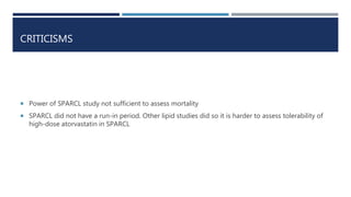 CRITICISMS
 Power of SPARCL study not sufficient to assess mortality
 SPARCL did not have a run-in period. Other lipid studies did so it is harder to assess tolerability of
high-dose atorvastatin in SPARCL
 