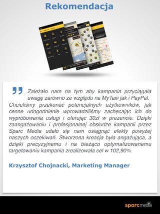 Chcieliśmy przekonać potencjalnych użytkowników, jak
cenne udogodnienie wprowadziliśmy zachęcając ich do
wypróbowania usługi i oferując 30zł w prezencie. Dzięki
zaangażowaniu i profesjonalnej obsłudze kampanii przez
Sparc Media udało się nam osiągnąć efekty powyżej
naszych oczekiwań. Stworzona kreacja była angażująca, a
dzięki precyzyjnemu i na bieżąco optymalizowanemu
targetowaniu kampania zrealizowała cel w 102,90%.
Krzysztof Chojnacki, Marketing Manager
Rekomendacja 
Zależało nam na tym aby kampania przyciągała
uwagę zarówno ze względu na MyTaxi jak i PayPal.
 
