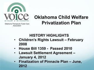 Oklahoma Child Welfare
Oklahoma Therapeutic Foster Care
          Association
                                      Privatization Plan

                         HISTORY HIGHLIGHTS
            •     Children’s Rights Lawsuit – February
                  2008
            •     House Bill 1359 - Passed 2010
            •     Lawsuit Settlement Agreement –
                  January 4, 2012
            •     Finalization of Pinnacle Plan – June,
                  2012
 