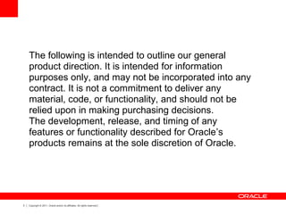 3 Copyright © 2011, Oracle and/or its affiliates. All rights reserved.
The following is intended to outline our general
product direction. It is intended for information
purposes only, and may not be incorporated into any
contract. It is not a commitment to deliver any
material, code, or functionality, and should not be
relied upon in making purchasing decisions.
The development, release, and timing of any
features or functionality described for Oracle’s
products remains at the sole discretion of Oracle.
 