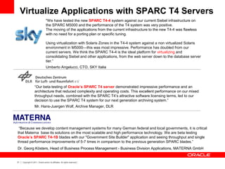 31 Copyright © 2011, Oracle and/or its affiliates. All rights reserved.
"We have tested the new SPARC T4-4 system against our current Siebel infrastructure on
the SPARC M5000 and the performance of the T4 system was very positive.
The moving of the applications from the current infrastructure to the new T4-4 was flawless
with no need for a porting plan or specific tuning.
Using virtualization with Solaris Zones in the T4-4 system against a non virtualized Solaris
environment in M5000—this was most impressive. Performance has doubled from our
current servers. We think the SPARC T4-4 is the ideal platform for virtualizing and
consolidating Siebel and other applications, from the web server down to the database server
tier.”
Umberto Angelucci, CTO, SKY Italia
“Our beta testing of Oracle’s SPARC T4 server demonstrated impressive performance and an
architecture that reduced complexity and operating costs. This excellent performance on our mixed
throughput needs, combined with the SPARC T4’s attractive software licensing terms, led to our
decision to use the SPARC T4 system for our next generation archiving system.”
Mr. Hans-Juergen Wolf, Archive Manager, DLR
“Because we develop content management systems for many German federal and local governments, it is critical
that Materna base its solutions on the most scalable and high performance technology. We are beta testing
Oracle’s SPARC T4-1B blades with our "Government Site Builder" application and seeing throughput and single
thread performance improvements of 5-7 times in comparison to the previous generation SPARC blades.”
Dr. Georg Kösters, Head of Business Process Management - Business Division Applications, MATERNA GmbH
Virtualize Applications with SPARC T4 Servers
 
