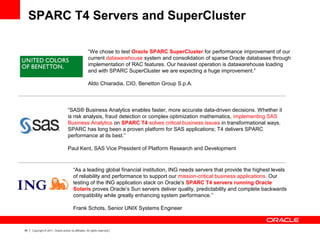 36 Copyright © 2011, Oracle and/or its affiliates. All rights reserved.
“As a leading global financial institution, ING needs servers that provide the highest levels
of reliability and performance to support our mission-critical business applications. Our
testing of the ING application stack on Oracle's SPARC T4 servers running Oracle
Solaris proves Oracle’s Sun servers deliver quality, predictability and complete backwards
compatibility while greatly enhancing system performance.”
Frank Schots, Senior UNIX Systems Engineer
“We chose to test Oracle SPARC SuperCluster for performance improvement of our
current datawarehouse system and consolidation of sparse Oracle databases through
implementation of RAC features. Our heaviest operation is datawarehouse loading
and with SPARC SuperCluster we are expecting a huge improvement.”
Aldo Chiaradia, CIO, Benetton Group S.p.A.
“SAS® Business Analytics enables faster, more accurate data-driven decisions. Whether it
is risk analysis, fraud detection or complex optimization mathematics, implementing SAS
Business Analytics on SPARC T4 solves critical business issues in transformational ways.
SPARC has long been a proven platform for SAS applications; T4 delivers SPARC
performance at its best.”
Paul Kent, SAS Vice President of Platform Research and Development
SPARC T4 Servers and SuperCluster
 