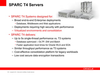46 Copyright © 2011, Oracle and/or its affiliates. All rights reserved.
SPARC T4 Servers
• SPARC T4 Systems designed for:
– Broad end-to-end Enterprise deployments
• Database, Middleware and Web applications
– Deployments requiring high security with performance
– Virtualized environments and consolidation
• SPARC T4 delivers:
– Up to 5x single-thread performance vs. T3 systems
• Database optimized – OLTP, DW and Batch
• Faster application boot times for Oracle WLS and SOA
– Similar throughput performance as T3 systems
– Cost-effective consolidation platform for legacy workloads
– Low cost secure data encryption transactions
 