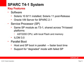 © 2011 Oracle Corporation Page 10
SPARC T4-1 System
Key Features
• Software
• Solaris 10 8/11 installed; Solaris 11 post-Release
• Oracle VM Server for SPARC 2.1
• Service Processor (SP)
• Same SP module as T3-1, shared across T4-based
platforms
• AST2200 CPU, with local Flash and memory
• ILOM 3.0
• Parallel Boot
• Host and SP boot in parallel → faster boot time
• Support for “degraded” mode with failed SP
 