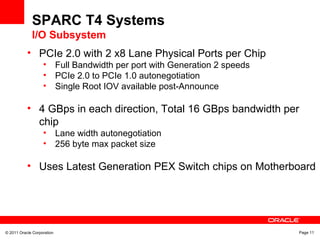 © 2011 Oracle Corporation Page 11
SPARC T4 Systems
I/O Subsystem
• PCIe 2.0 with 2 x8 Lane Physical Ports per Chip
• Full Bandwidth per port with Generation 2 speeds
• PCIe 2.0 to PCIe 1.0 autonegotiation
• Single Root IOV available post-Announce
• 4 GBps in each direction, Total 16 GBps bandwidth per
chip
• Lane width autonegotiation
• 256 byte max packet size
• Uses Latest Generation PEX Switch chips on Motherboard
 