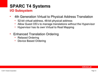 © 2011 Oracle Corporation Page 12
• 4th Generation Virtual to Physical Address Translation
• 52-bit virtual address, 48-bit physical address
• Allow Guest OS’s to manage translations without the Hypervisor
• Hypervisor has its own Virtual to Real Mapping
• Enhanced Translation Ordering
• Relaxed Ordering
• Device Based Ordering
SPARC T4 Systems
I/O Subsystem
 