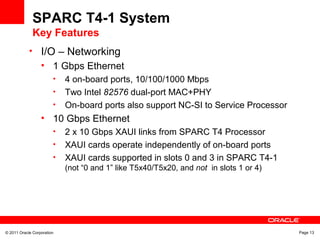 © 2011 Oracle Corporation Page 13
SPARC T4-1 System
Key Features
• I/O – Networking
• 1 Gbps Ethernet
• 4 on-board ports, 10/100/1000 Mbps
• Two Intel 82576 dual-port MAC+PHY
• On-board ports also support NC-SI to Service Processor
• 10 Gbps Ethernet
• 2 x 10 Gbps XAUI links from SPARC T4 Processor
• XAUI cards operate independently of on-board ports
• XAUI cards supported in slots 0 and 3 in SPARC T4-1
(not “0 and 1” like T5x40/T5x20, and not in slots 1 or 4)
 