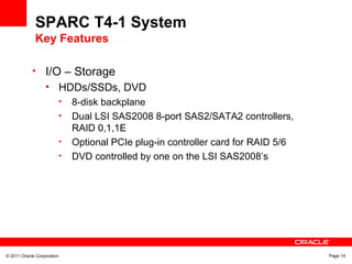 © 2011 Oracle Corporation Page 14
SPARC T4-1 System
Key Features
• I/O – Storage
• HDDs/SSDs, DVD
• 8-disk backplane
• Dual LSI SAS2008 8-port SAS2/SATA2 controllers,
RAID 0,1,1E
• Optional PCIe plug-in controller card for RAID 5/6
• DVD controlled by one on the LSI SAS2008’s
 