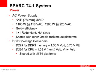 © 2011 Oracle Corporation Page 20
SPARC T4-1 System
Power
• AC Power Supply
• “2U” (78 mm) A249
• 1100 W @ 110 VAC, 1200 W @ 220 VAC
• Gold+ efficiency
• 1+1 Redundant, Hot-swap
• Shared with other Oracle rack mount platforms
• DC/DC Voltage Converters
• D219 for DDR3 memory – 1.35 V Vdd, 0.75 V Vtt
• D220 for CPU – 1.05 V (nom.) Vdd, Vnw, Vsb
• Shared with all T4 platforms
 