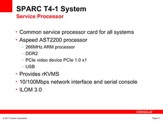 © 2011 Oracle Corporation Page 21
SPARC T4-1 System
Service Processor
• Common service processor card for all systems
• Aspeed AST2200 processor
– 266MHz ARM processor
– DDR2
– PCIe video device PCIe 1.0 x1
– USB
• Provides rKVMS
• 10/100Mbps network interface and serial console
• ILOM 3.0
 