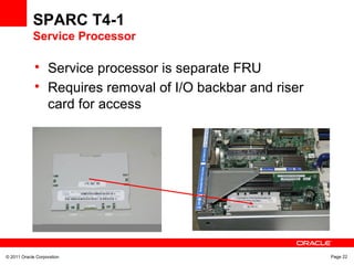 © 2011 Oracle Corporation Page 22
SPARC T4-1
Service Processor

Service processor is separate FRU

Requires removal of I/O backbar and riser
card for access
 