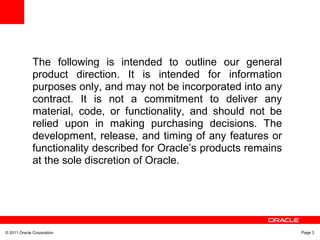 © 2011 Oracle Corporation Page 3
The following is intended to outline our general
product direction. It is intended for information
purposes only, and may not be incorporated into any
contract. It is not a commitment to deliver any
material, code, or functionality, and should not be
relied upon in making purchasing decisions. The
development, release, and timing of any features or
functionality described for Oracle’s products remains
at the sole discretion of Oracle.
 