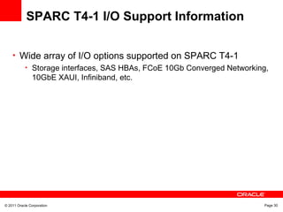 © 2011 Oracle Corporation Page 30
SPARC T4-1 I/O Support Information
• Wide array of I/O options supported on SPARC T4-1
• Storage interfaces, SAS HBAs, FCoE 10Gb Converged Networking,
10GbE XAUI, Infiniband, etc.
 