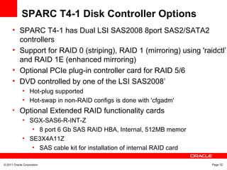 © 2011 Oracle Corporation Page 32
SPARC T4-1 Disk Controller Options
• SPARC T4-1 has Dual LSI SAS2008 8port SAS2/SATA2
controllers
• Support for RAID 0 (striping), RAID 1 (mirroring) using 'raidctl’
and RAID 1E (enhanced mirroring)
• Optional PCIe plug-in controller card for RAID 5/6
• DVD controlled by one of the LSI SAS2008’
• Hot-plug supported
• Hot-swap in non-RAID configs is done with 'cfgadm'
• Optional Extended RAID functionality cards
• SGX-SAS6-R-INT-Z
• 8 port 6 Gb SAS RAID HBA, Internal, 512MB memor
• SE3X4A11Z
• SAS cable kit for installation of internal RAID card
 