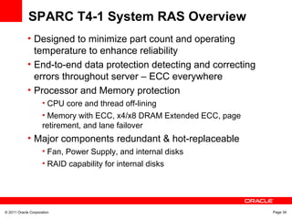 © 2011 Oracle Corporation Page 34
SPARC T4-1 System RAS Overview
• Designed to minimize part count and operating
temperature to enhance reliability
• End-to-end data protection detecting and correcting
errors throughout server – ECC everywhere
• Processor and Memory protection
• CPU core and thread off-lining
• Memory with ECC, x4/x8 DRAM Extended ECC, page
retirement, and lane failover
• Major components redundant & hot-replaceable
• Fan, Power Supply, and internal disks
• RAID capability for internal disks
 