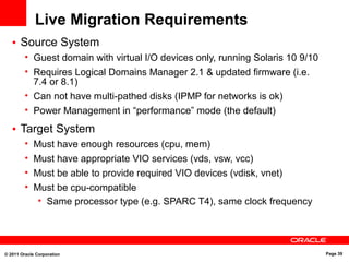 © 2011 Oracle Corporation Page 39
Live Migration Requirements
• Source System
• Guest domain with virtual I/O devices only, running Solaris 10 9/10
• Requires Logical Domains Manager 2.1 & updated firmware (i.e.
7.4 or 8.1)
• Can not have multi-pathed disks (IPMP for networks is ok)
• Power Management in “performance” mode (the default)
• Target System
• Must have enough resources (cpu, mem)
• Must have appropriate VIO services (vds, vsw, vcc)
• Must be able to provide required VIO devices (vdisk, vnet)
• Must be cpu-compatible
• Same processor type (e.g. SPARC T4), same clock frequency
 