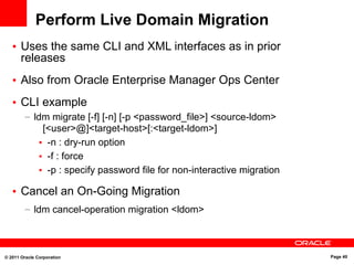 © 2011 Oracle Corporation Page 40
Perform Live Domain Migration
• Uses the same CLI and XML interfaces as in prior
releases
• Also from Oracle Enterprise Manager Ops Center
• CLI example
– ldm migrate [-f] [-n] [-p <password_file>] <source-ldom>
[<user>@]<target-host>[:<target-ldom>]
• -n : dry-run option
• -f : force
• -p : specify password file for non-interactive migration
• Cancel an On-Going Migration
– ldm cancel-operation migration <ldom>
 