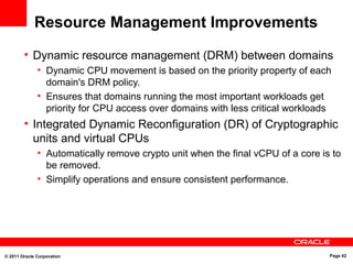 © 2011 Oracle Corporation Page 42
Resource Management Improvements
• Dynamic resource management (DRM) between domains
• Dynamic CPU movement is based on the priority property of each
domain's DRM policy.
• Ensures that domains running the most important workloads get
priority for CPU access over domains with less critical workloads
• Integrated Dynamic Reconfiguration (DR) of Cryptographic
units and virtual CPUs
• Automatically remove crypto unit when the final vCPU of a core is to
be removed.
• Simplify operations and ensure consistent performance.
 