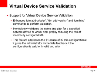 © 2011 Oracle Corporation Page 45
Virtual Device Service Validation
• Support for Virtual Device Service Validation
• Enhances 'ldm add-vdsdev', 'ldm add-vswitch' and 'ldm bind'
commands to perform validation.
• Immediately validates the name and path for a specified
network device or virtual disk, greatly reducing the risk of
incorrectly configured I/O.
• This feature addresses the #1 cause of IO mis-configurations;
it gives the administrator immediate feedback if the
configuration is valid or invalid and why
 