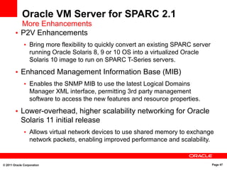 © 2011 Oracle Corporation Page 47
Oracle VM Server for SPARC 2.1
More Enhancements
• P2V Enhancements
• Bring more flexibility to quickly convert an existing SPARC server
running Oracle Solaris 8, 9 or 10 OS into a virtualized Oracle
Solaris 10 image to run on SPARC T-Series servers.
• Enhanced Management Information Base (MIB)
• Enables the SNMP MIB to use the latest Logical Domains
Manager XML interface, permitting 3rd party management
software to access the new features and resource properties.
• Lower-overhead, higher scalability networking for Oracle
Solaris 11 initial release
• Allows virtual network devices to use shared memory to exchange
network packets, enabling improved performance and scalability.
 
