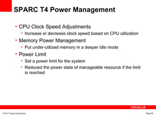 © 2011 Oracle Corporation Page 48
SPARC T4 Power Management
• CPU Clock Speed Adjustments
• Increase or decrease clock speed based on CPU utilization
• Memory Power Management
• Put under-utilized memory in a deeper idle mode
• Power Limit
• Set a power limit for the system
• Reduced the power state of manageable resource if the limit
is reached
 