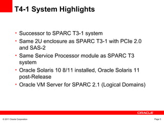 © 2011 Oracle Corporation Page 5
T4-1 System Highlights
• Successor to SPARC T3-1 system
• Same 2U enclosure as SPARC T3-1 with PCIe 2.0
and SAS-2
• Same Service Processor module as SPARC T3
system
• Oracle Solaris 10 8/11 installed, Oracle Solaris 11
post-Release
• Oracle VM Server for SPARC 2.1 (Logical Domains)
 