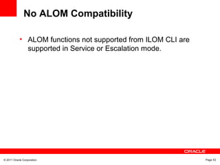 © 2011 Oracle Corporation Page 53
No ALOM Compatibility
• ALOM functions not supported from ILOM CLI are
supported in Service or Escalation mode.
 