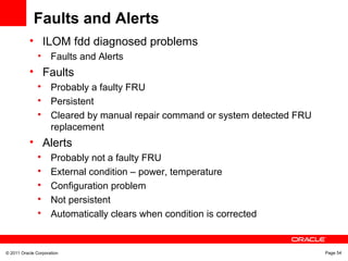 © 2011 Oracle Corporation Page 54
Faults and Alerts
• ILOM fdd diagnosed problems
• Faults and Alerts
• Faults

Probably a faulty FRU

Persistent

Cleared by manual repair command or system detected FRU
replacement
• Alerts

Probably not a faulty FRU

External condition – power, temperature

Configuration problem

Not persistent

Automatically clears when condition is corrected
 