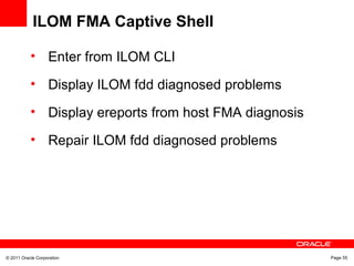 © 2011 Oracle Corporation Page 55
ILOM FMA Captive Shell
• Enter from ILOM CLI
• Display ILOM fdd diagnosed problems
• Display ereports from host FMA diagnosis
• Repair ILOM fdd diagnosed problems
 
