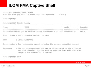 © 2011 Oracle Corporation Page 56
ILOM FMA Captive Shell
-> start /SP/faultmgmt/shell
Are you sure you want to start /SP/faultmgmt/shell (y/n)? y
faultmgmtsp>
faultmgmtsp> fmadm faulty
------------------- ------------------------------------ -------------- --------
Time UUID msgid Severity
------------------- ------------------------------------ -------------- --------
2010-06-15/12:42:46 9df39f93-f356-6d26-e081-e4f3a9872c2f SPT-8000-3R Major
Fault class : fault.chassis.device.fan.fail
FRU : /SYS/FANBD/FM0
Description : Fan tachometer speed is below its normal operating range.
Response : The service-required LED may be illuminated on the affected
FRU and chassis. System will be powered down when the High
Temperature threshold is reached.
faultmgmtsp> exit
->
 