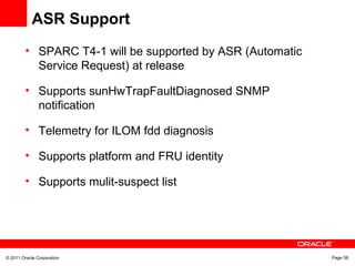 © 2011 Oracle Corporation Page 58
ASR Support
• SPARC T4-1 will be supported by ASR (Automatic
Service Request) at release
• Supports sunHwTrapFaultDiagnosed SNMP
notification
• Telemetry for ILOM fdd diagnosis
• Supports platform and FRU identity
• Supports mulit-suspect list
 