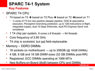 © 2011 Oracle Corporation Page 9
SPARC T4-1 System
Key Features
• SPARC T4 CPU
• T4 based on T3  based on T2 Plus  based on T2 based on T1
• ½ cores of T3 but new pipeline (deeper pipeline, OOO & speculative
execution, Perceptron branching prediction, up to 128 instructions in-flight,
integrated crypto), dual 10 Gbps Ethernets, dual PCI Express Gen2 root
complexes
• 1 T4 chip per system, 8 cores x 8 threads → 64 threads
• Core frequency of 2.85 GHz
• T4 chip is socketed, but not field-replaceable
• Memory – DDR3 DIMMs
• 16 sockets on motherboard → up to 256GB (@ 16GB DIMMs)
• 4 GB, 8 GB and 16 GB DIMM sizes (32 GB DIMMs post-RR)
• Registered, ECC DIMMs operating at 1066 MT/s
• New Buffers-on-Board (BoB) between CPU and DIMMs
 