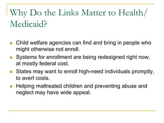 Why Do the Links Matter to Health/
Medicaid?
n    Child welfare agencies can find and bring in people who
      might otherwise not enroll.
n    Systems for enrollment are being redesigned right now,
      at mostly federal cost.
n    States may want to enroll high-need individuals promptly,
      to avert costs.
n    Helping maltreated children and preventing abuse and
      neglect may have wide appeal.
 