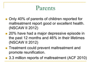 Parents
n    Only 40% of parents of children reported for
      maltreatment report good or excellent health.
      (NSCAW II 2012)
n    20% have had a major depressive episode in
      the past 12 months and 46% in their lifetimes
      (NSCAW II 2012)
n    Treatment could prevent maltreatment and
      promote reunification.
n    3.3 million reports of maltreatment (ACF 2010)
 